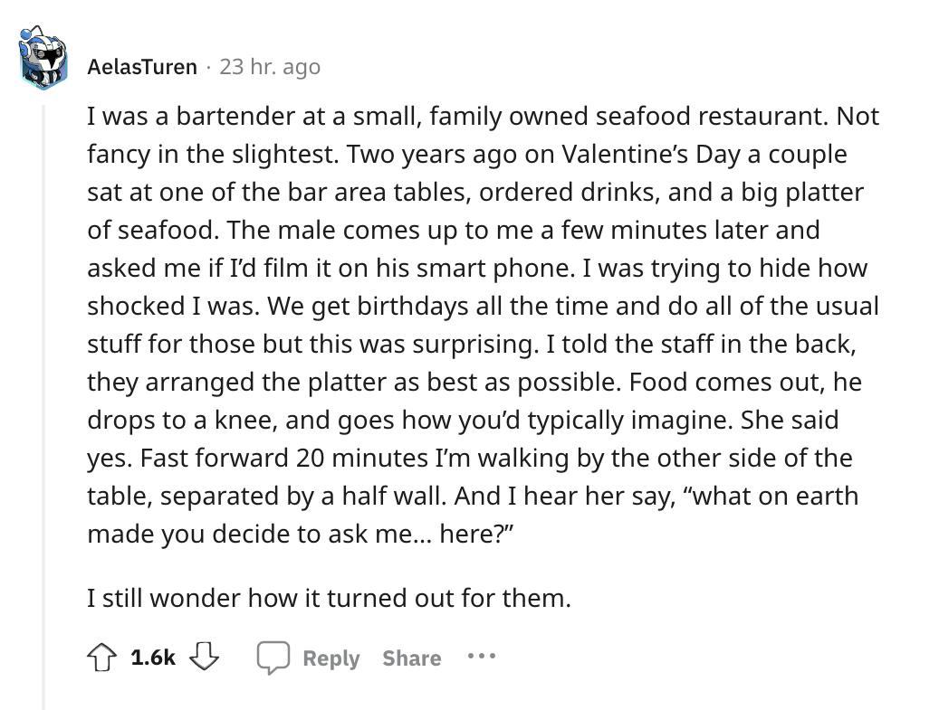 angle - AelasTuren 23 hr. ago I was a bartender at a small, family owned seafood restaurant. Not fancy in the slightest. Two years ago on Valentine's Day a couple sat at one of the bar area tables, ordered drinks, and a big platter of seafood. The male co